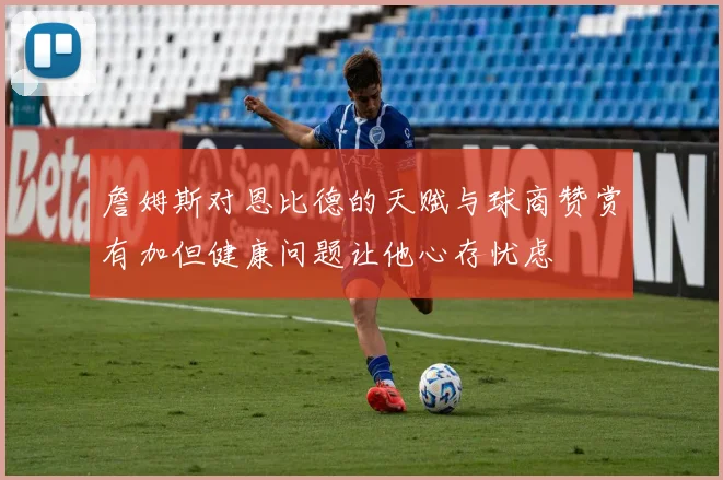 詹姆斯对恩比德的天赋与球商赞赏有加但健康问题让他心存忧虑