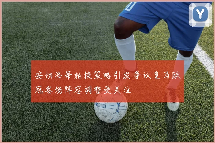 安切洛蒂轮换策略引发争议皇马欧冠客场阵容调整受关注