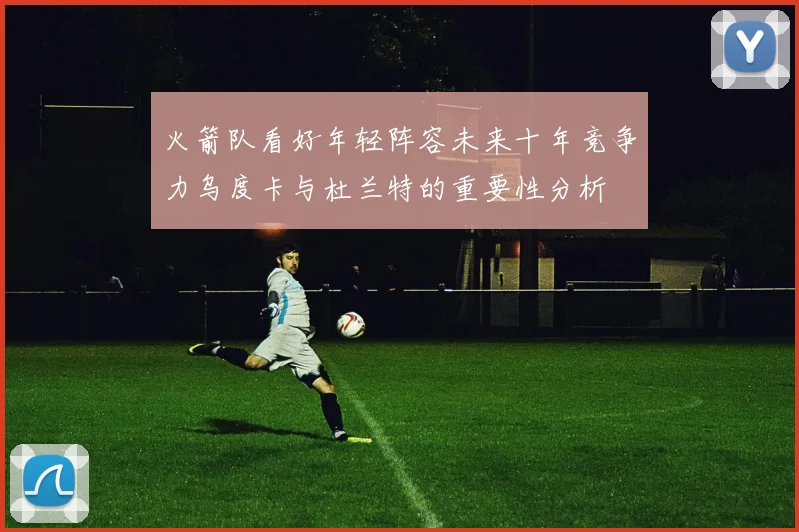 火箭队看好年轻阵容未来十年竞争力乌度卡与杜兰特的重要性分析