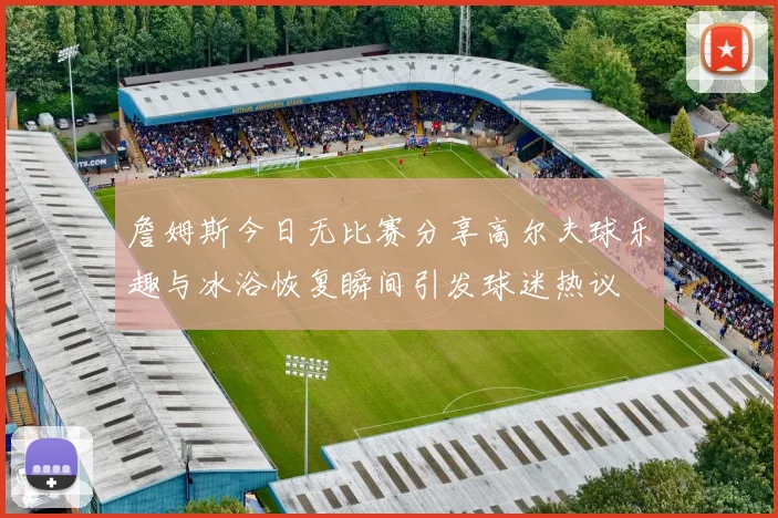 詹姆斯今日无比赛分享高尔夫球乐趣与冰浴恢复瞬间引发球迷热议