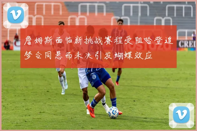 詹姆斯面临新挑战赛程受阻哈登追梦合同悬而未决引发蝴蝶效应