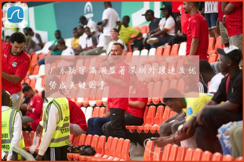 广东防守漏洞显著深圳外援速度优势成关键因素