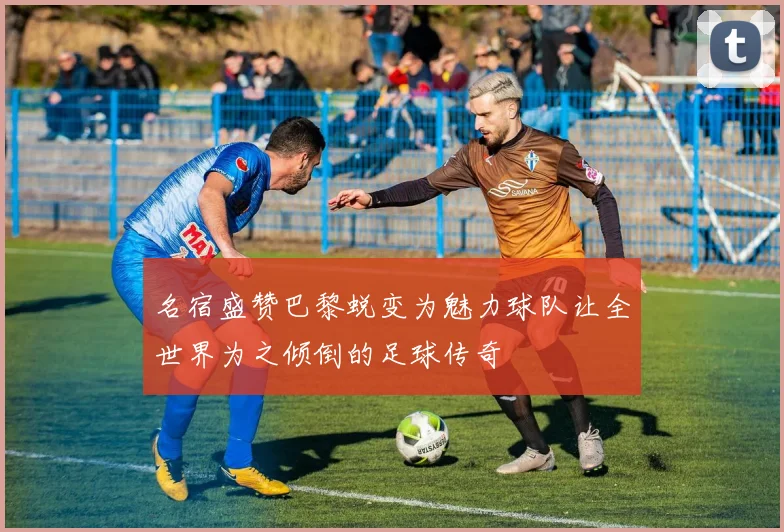 名宿盛赞巴黎蜕变为魅力球队让全世界为之倾倒的足球传奇