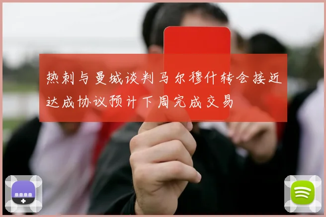 热刺与曼城谈判马尔穆什转会接近达成协议预计下周完成交易