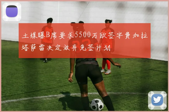 土媒曝B席要求5500万欧签字费加拉塔萨雷决定放弃免签计划