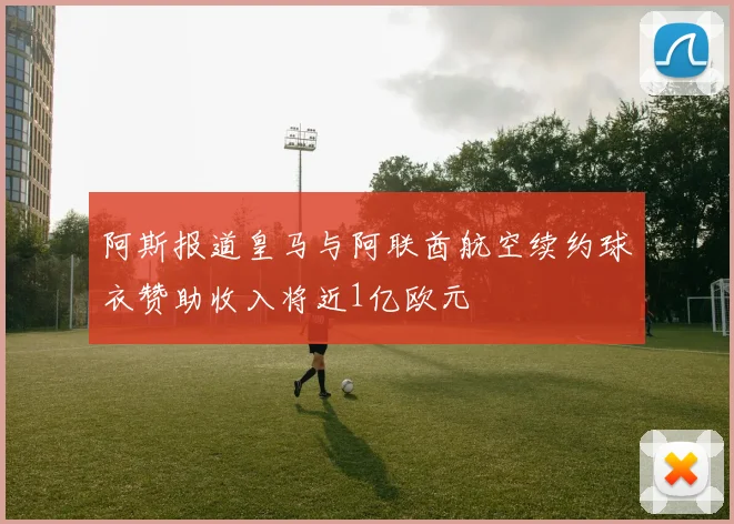 阿斯报道皇马与阿联酋航空续约球衣赞助收入将近1亿欧元
