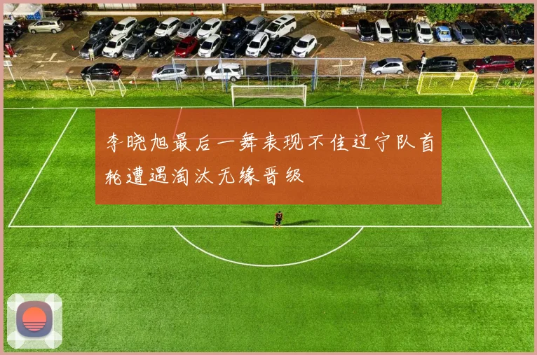 李晓旭最后一舞表现不佳辽宁队首轮遭遇淘汰无缘晋级