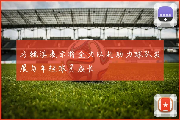 方镜淇表示将全力以赴助力球队发展与年轻球员成长
