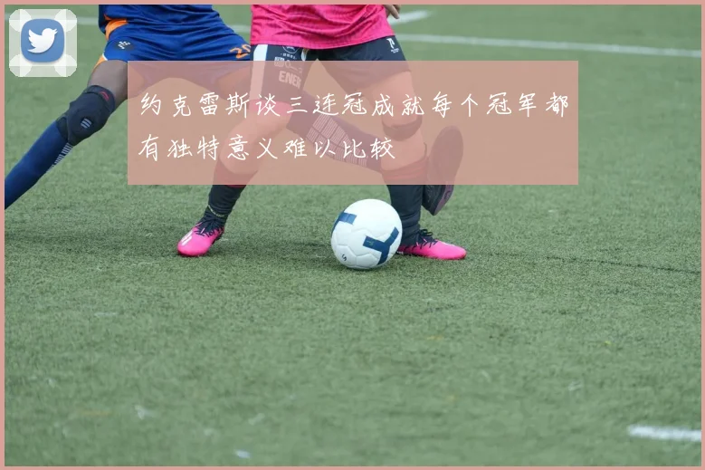 约克雷斯谈三连冠成就每个冠军都有独特意义难以比较